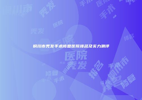铜川市秃发手术修复医院排名及实力测评