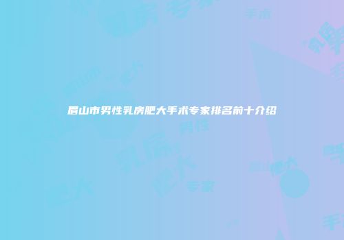 眉山市男性乳房肥大手术专家排名前十介绍