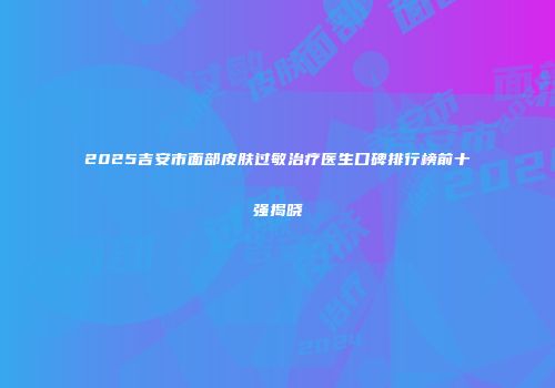 2025吉安市面部皮肤过敏治疗医生口碑排行榜前十强揭晓