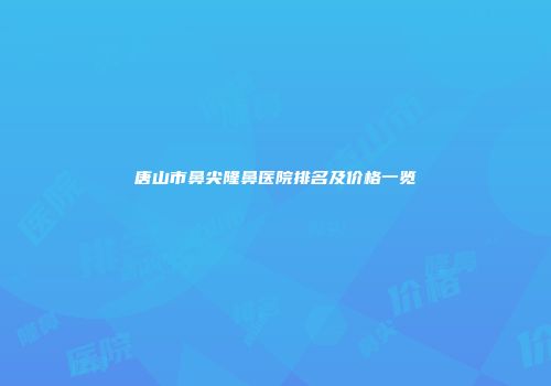 唐山市鼻尖隆鼻医院排名及价格一览