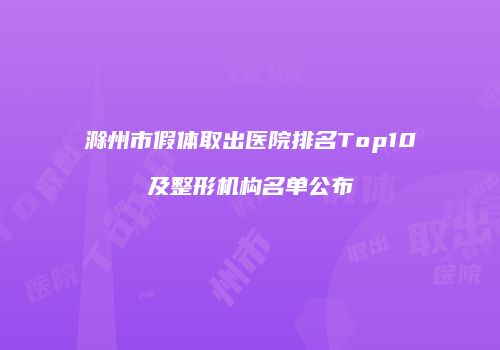 滁州市假体取出医院排名Top10及整形机构名单公布