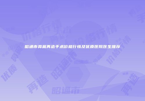 昭通市鼻翼再造手术价格行情及优质医院医生推荐