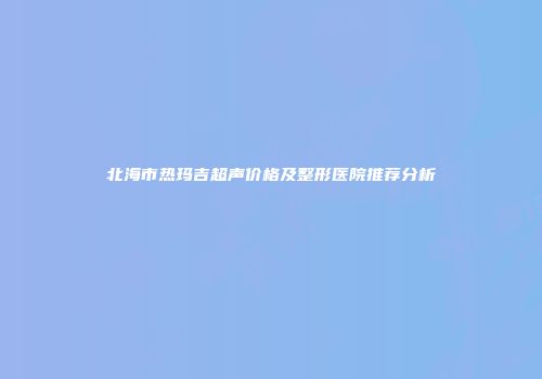 北海市热玛吉超声价格及整形医院推荐分析