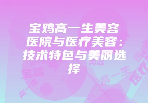 宝鸡高一生美容医院与医疗美容：技术特色与美丽选择