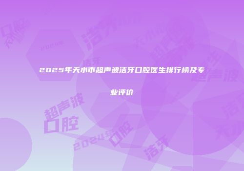 2025年天水市超声波洁牙口腔医生排行榜及专业评价