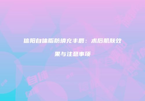 信阳自体脂肪填充丰唇：术后肌肤效果与注意事项