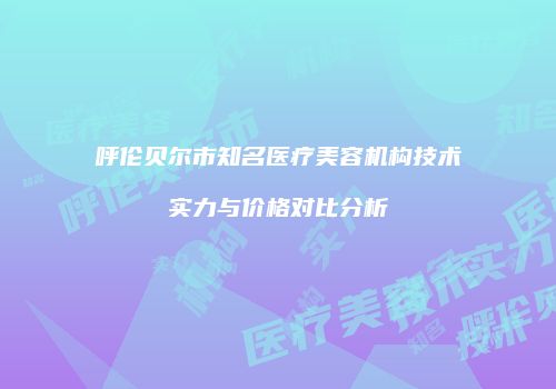 呼伦贝尔市知名医疗美容机构技术实力与价格对比分析