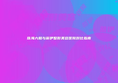 珠海六和与蒂伊整形美容医院对比指南