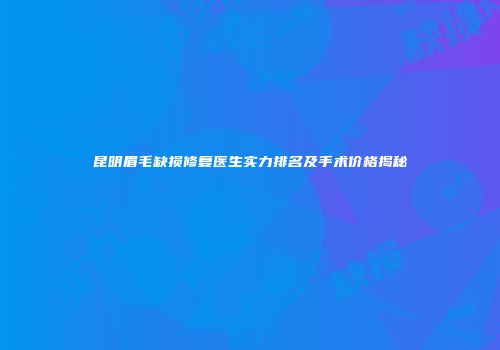 昆明眉毛缺损修复医生实力排名及手术价格揭秘
