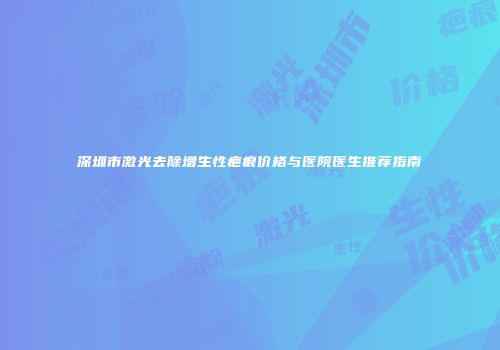深圳市激光去除增生性疤痕价格与医院医生推荐指南