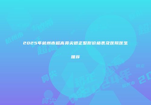 2025年杭州市超高鼻尖矫正整形价格表及医院医生推荐