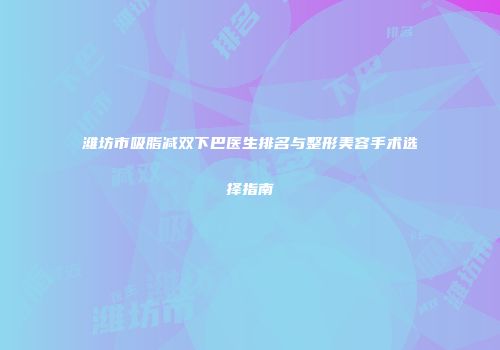 潍坊市吸脂减双下巴医生排名与整形美容手术选择指南
