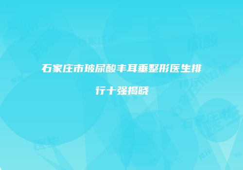 石家庄市玻尿酸丰耳垂整形医生排行十强揭晓