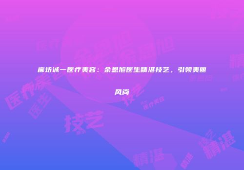 廊坊诚一医疗美容：余恩旭医生精湛技艺，引领美丽风尚