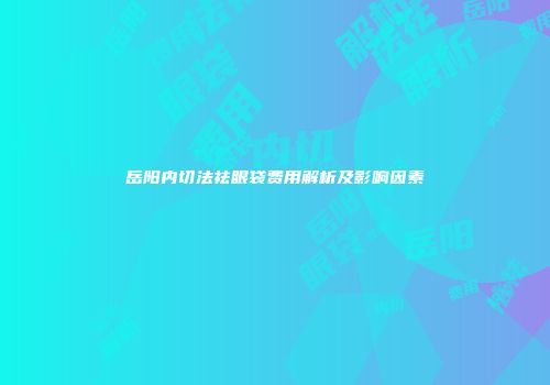 岳阳内切法祛眼袋费用解析及影响因素