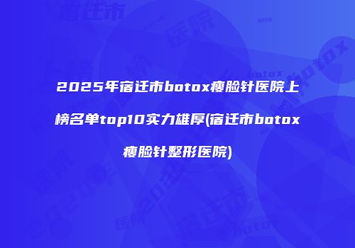 2025年宿迁市botox瘦脸针医院上榜名单top10实力雄厚(宿迁市botox瘦脸针整形医院)