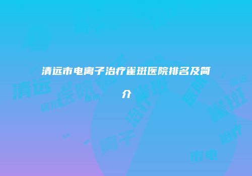 清远市电离子治疗雀斑医院排名及简介