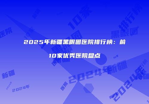 2025年新疆黑眼圈医院排行榜：前10家优秀医院盘点