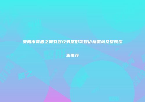 安阳市两眉之间有竖纹男整形项目价格解析及医院医生推荐