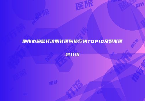 随州市脸部打溶脂针医院排行榜TOP10及整形医院介绍