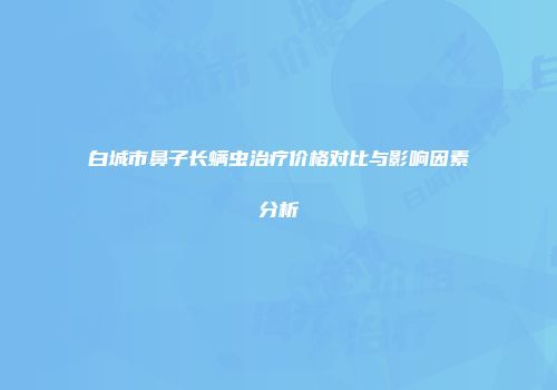 白城市鼻子长螨虫治疗价格对比与影响因素分析
