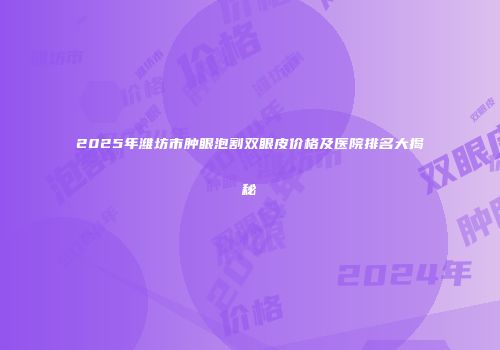 2025年潍坊市肿眼泡割双眼皮价格及医院排名大揭秘