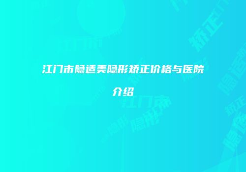 江门市隐适美隐形矫正价格与医院介绍