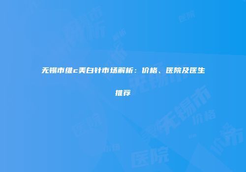 无锡市维c美白针市场解析：价格、医院及医生推荐
