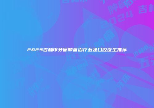 2025吉林市牙床肿痛治疗五强口腔医生推荐