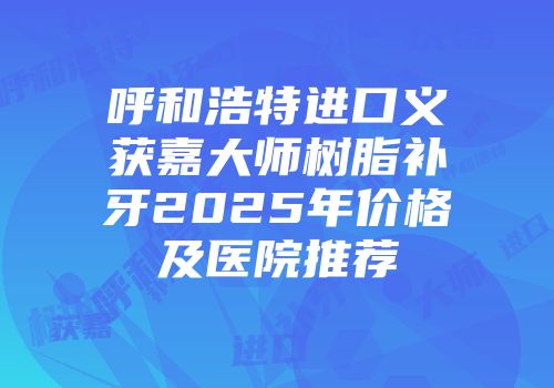 呼和浩特进口义获嘉大师树脂补牙2025年价格及医院推荐