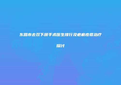 东营市去双下颌手术医生排行及疤痕疙瘩治疗探讨
