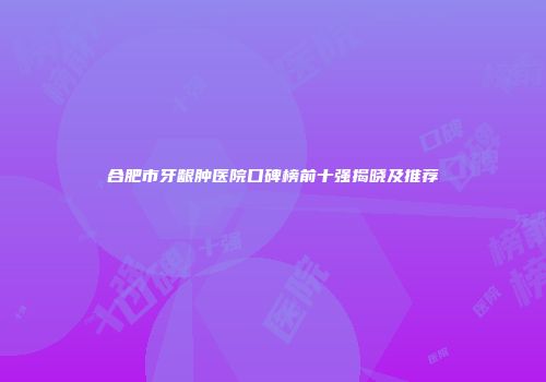 合肥市牙龈肿医院口碑榜前十强揭晓及推荐