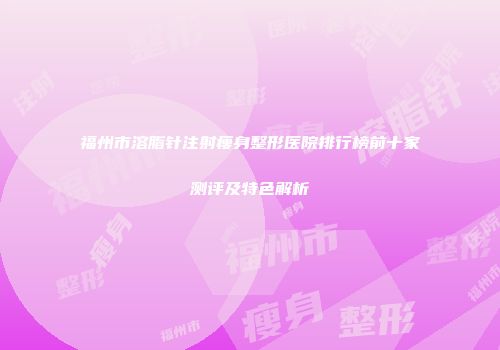 福州市溶脂针注射瘦身整形医院排行榜前十家测评及特色解析