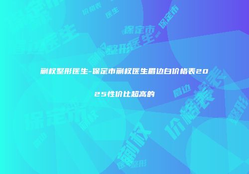 蒯权整形医生-保定市蒯权医生眉边白价格表2025性价比超高的