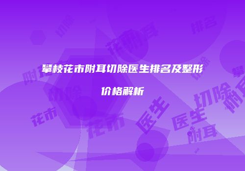 攀枝花市附耳切除医生排名及整形价格解析