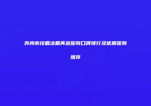 苏州市纹眉法眉再造医院口碑排行及优质医院推荐