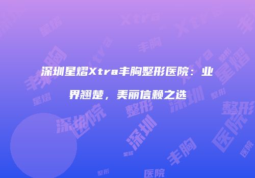 深圳星熠Xtra丰胸整形医院：业界翘楚，美丽信赖之选