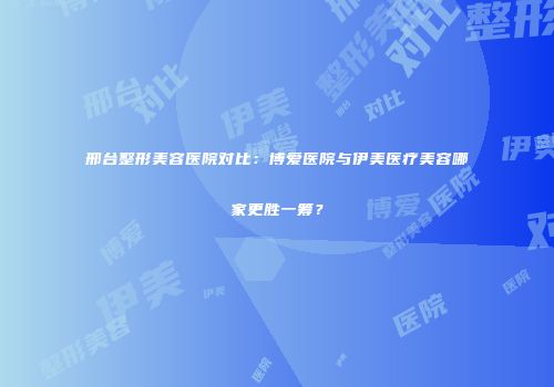 邢台整形美容医院对比：博爱医院与伊美医疗美容哪家更胜一筹？