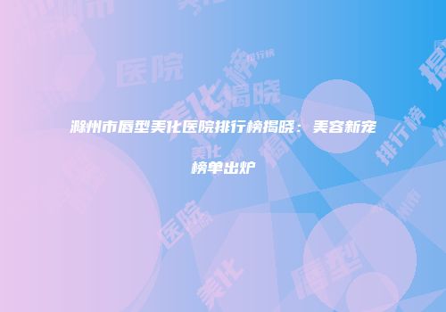 滁州市唇型美化医院排行榜揭晓：美容新宠榜单出炉