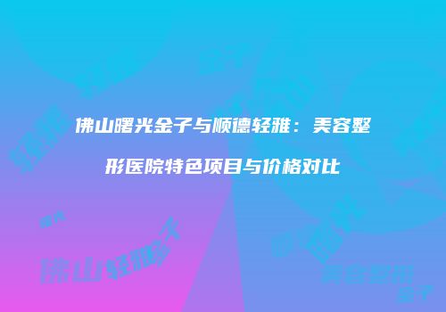佛山曙光金子与顺德轻雅：美容整形医院特色项目与价格对比
