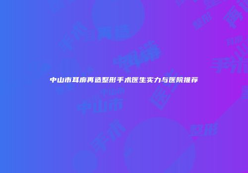 中山市耳廓再造整形手术医生实力与医院推荐