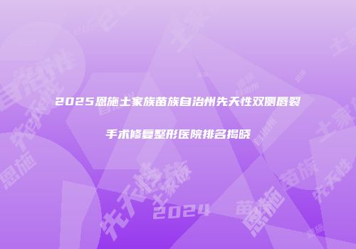 2025恩施土家族苗族自治州先天性双侧唇裂手术修复整形医院排名揭晓