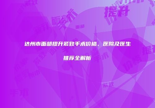 达州市面部提升紧致手术价格、医院及医生推荐全解析