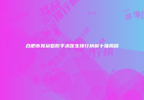 合肥市耳朵整形手术医生排行榜前十强揭晓