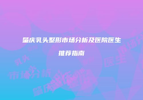 肇庆乳头整形市场分析及医院医生推荐指南
