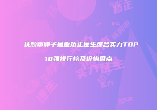 抚顺市脖子是歪矫正医生综合实力TOP10强排行榜及价格盘点