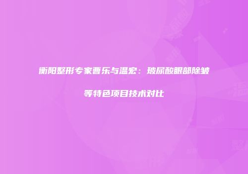 衡阳整形专家曹乐与温宏：玻尿酸眼部除皱等特色项目技术对比