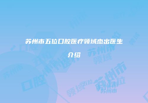 苏州市五位口腔医疗领域杰出医生介绍