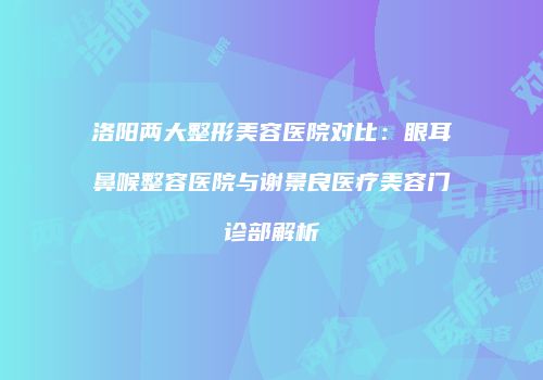 洛阳两大整形美容医院对比：眼耳鼻喉整容医院与谢景良医疗美容门诊部解析