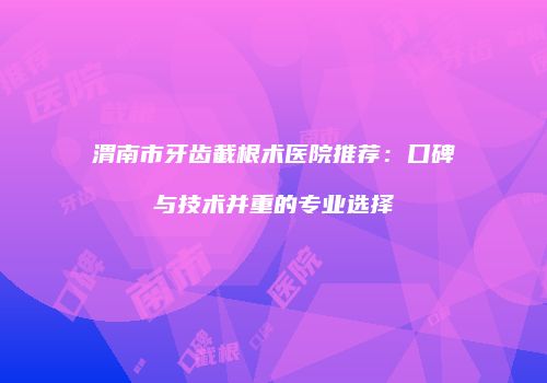 渭南市牙齿截根术医院推荐：口碑与技术并重的专业选择